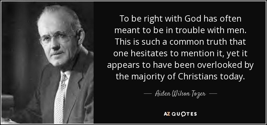 To be right with God has often meant to be in trouble with men. This is such a common truth that one hesitates to mention it, yet it appears to have been overlooked by the majority of Christians today. - Aiden Wilson Tozer
