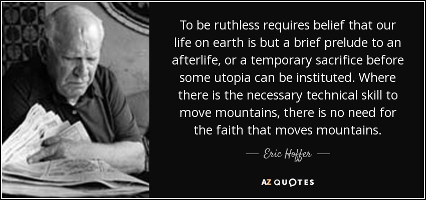 To be ruthless requires belief that our life on earth is but a brief prelude to an afterlife, or a temporary sacrifice before some utopia can be instituted. Where there is the necessary technical skill to move mountains, there is no need for the faith that moves mountains. - Eric Hoffer