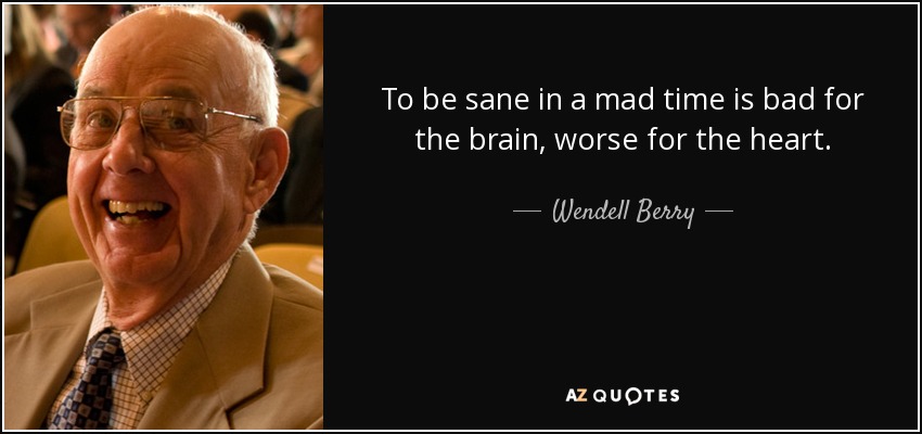 To be sane in a mad time is bad for the brain, worse for the heart. - Wendell Berry