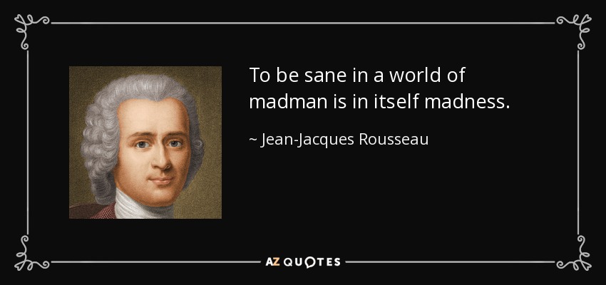 To be sane in a world of madman is in itself madness. - Jean-Jacques Rousseau