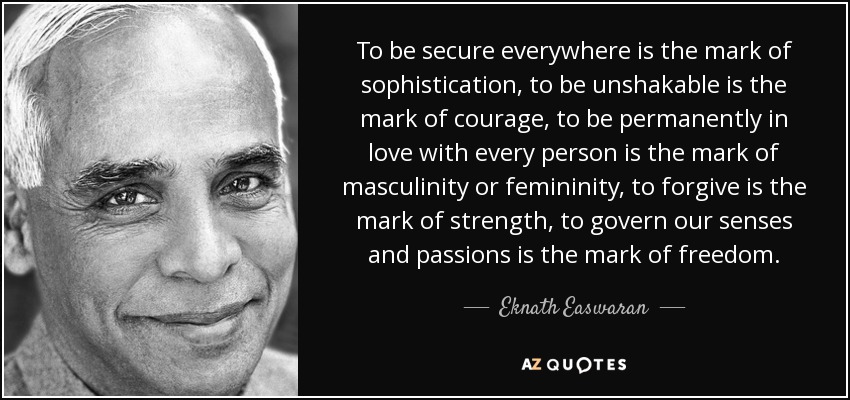 To be secure everywhere is the mark of sophistication, to be unshakable is the mark of courage, to be permanently in love with every person is the mark of masculinity or femininity, to forgive is the mark of strength, to govern our senses and passions is the mark of freedom. - Eknath Easwaran