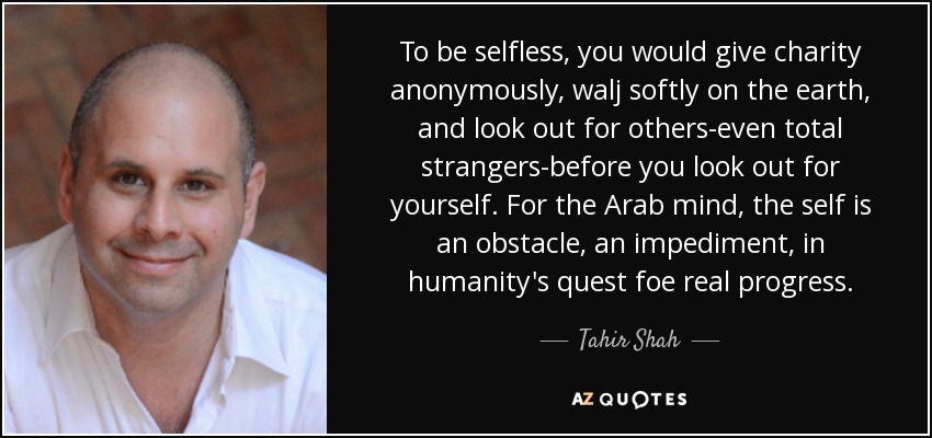 To be selfless, you would give charity anonymously, walj softly on the earth, and look out for others-even total strangers-before you look out for yourself. For the Arab mind, the self is an obstacle, an impediment, in humanity's quest foe real progress. - Tahir Shah