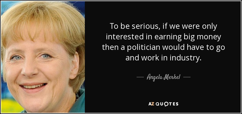 To be serious, if we were only interested in earning big money then a politician would have to go and work in industry. - Angela Merkel