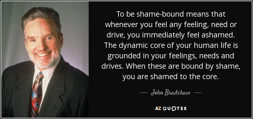 To be shame-bound means that whenever you feel any feeling, need or drive, you immediately feel ashamed. The dynamic core of your human life is grounded in your feelings, needs and drives. When these are bound by shame, you are shamed to the core. - John Bradshaw
