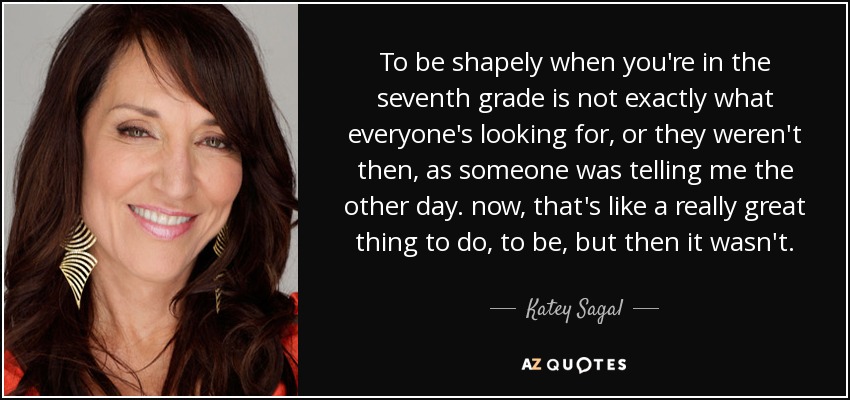 To be shapely when you're in the seventh grade is not exactly what everyone's looking for, or they weren't then, as someone was telling me the other day. now, that's like a really great thing to do, to be, but then it wasn't. - Katey Sagal