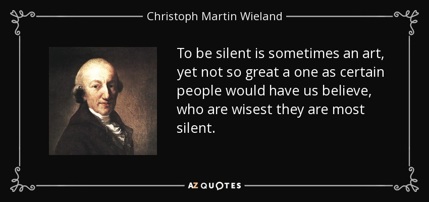 To be silent is sometimes an art, yet not so great a one as certain people would have us believe, who are wisest they are most silent. - Christoph Martin Wieland