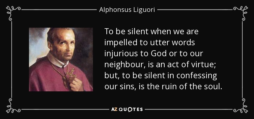 To be silent when we are impelled to utter words injurious to God or to our neighbour, is an act of virtue; but, to be silent in confessing our sins, is the ruin of the soul. - Alphonsus Liguori