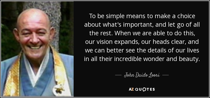 To be simple means to make a choice about what's important, and let go of all the rest. When we are able to do this, our vision expands, our heads clear, and we can better see the details of our lives in all their incredible wonder and beauty. - John Daido Loori