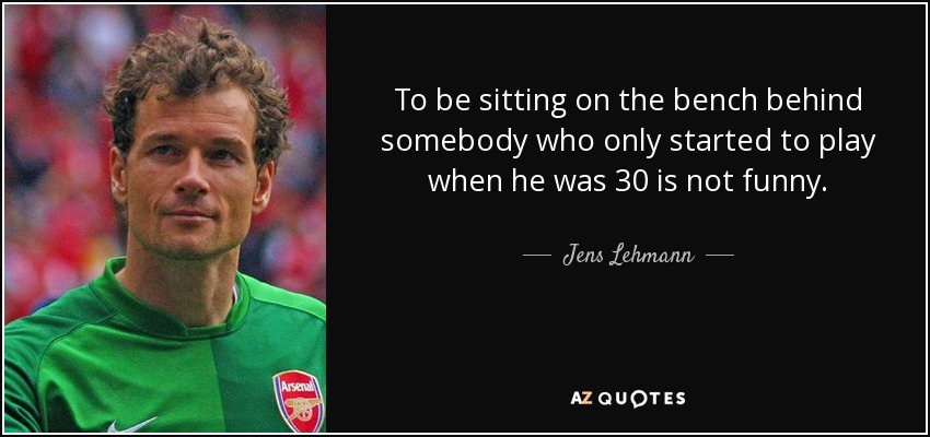 To be sitting on the bench behind somebody who only started to play when he was 30 is not funny. - Jens Lehmann