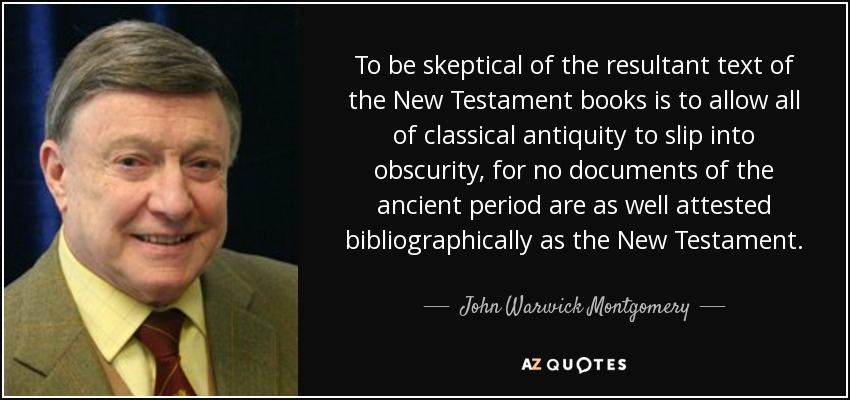To be skeptical of the resultant text of the New Testament books is to allow all of classical antiquity to slip into obscurity, for no documents of the ancient period are as well attested bibliographically as the New Testament. - John Warwick Montgomery