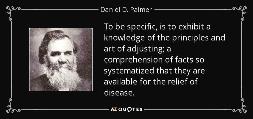 To be specific, is to exhibit a knowledge of the principles and art of adjusting; a comprehension of facts so systematized that they are available for the relief of disease. - Daniel D. Palmer