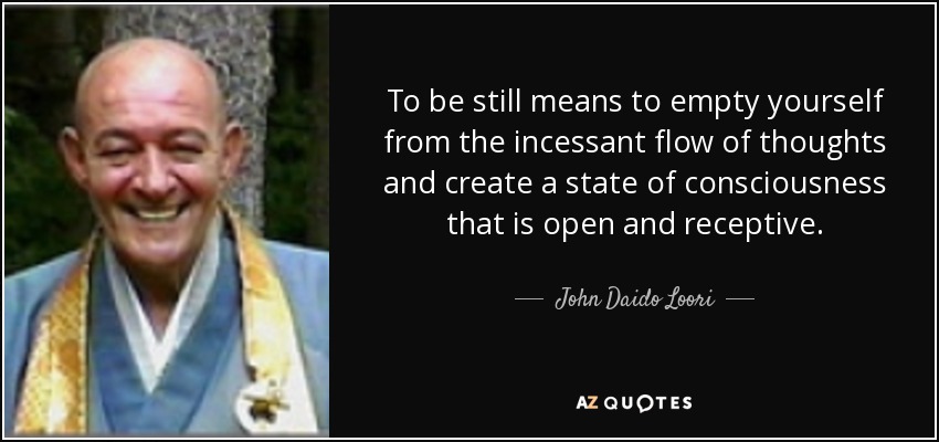 To be still means to empty yourself from the incessant flow of thoughts and create a state of consciousness that is open and receptive. - John Daido Loori