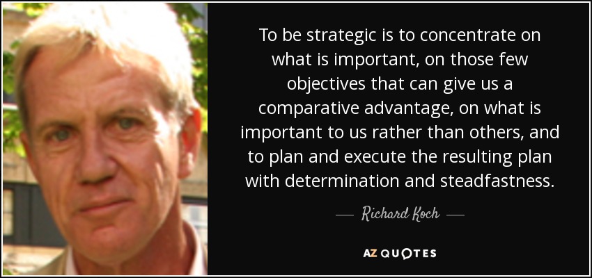 To be strategic is to concentrate on what is important, on those few objectives that can give us a comparative advantage, on what is important to us rather than others, and to plan and execute the resulting plan with determination and steadfastness. - Richard Koch