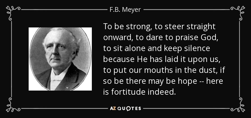 To be strong, to steer straight onward, to dare to praise God, to sit alone and keep silence because He has laid it upon us, to put our mouths in the dust, if so be there may be hope -- here is fortitude indeed. - F.B. Meyer