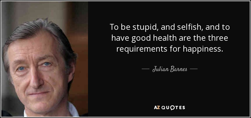 To be stupid, and selfish, and to have good health are the three requirements for happiness. - Julian Barnes