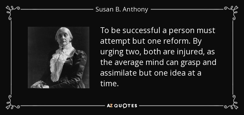 To be successful a person must attempt but one reform. By urging two, both are injured, as the average mind can grasp and assimilate but one idea at a time. - Susan B. Anthony