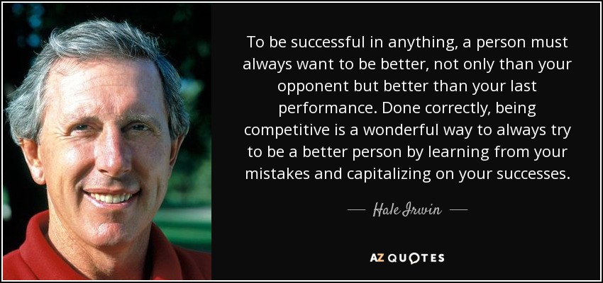 To be successful in anything, a person must always want to be better, not only than your opponent but better than your last performance. Done correctly, being competitive is a wonderful way to always try to be a better person by learning from your mistakes and capitalizing on your successes. - Hale Irwin