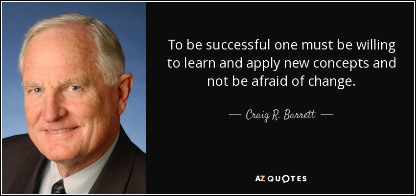 To be successful one must be willing to learn and apply new concepts and not be afraid of change. - Craig R. Barrett