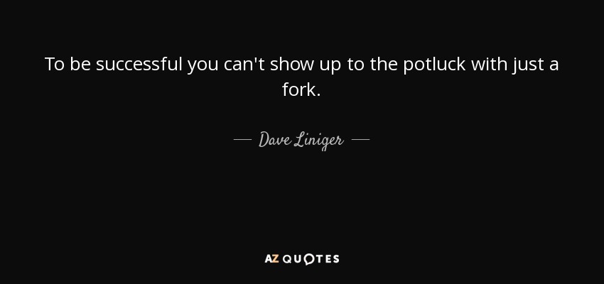 To be successful you can't show up to the potluck with just a fork. - Dave Liniger