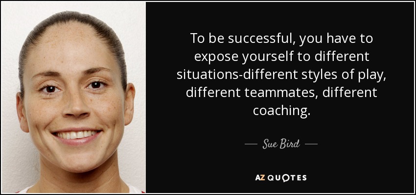 To be successful, you have to expose yourself to different situations-different styles of play, different teammates, different coaching. - Sue Bird