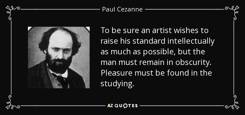 To be sure an artist wishes to raise his standard intellectually as much as possible, but the man must remain in obscurity. Pleasure must be found in the studying. - Paul Cezanne