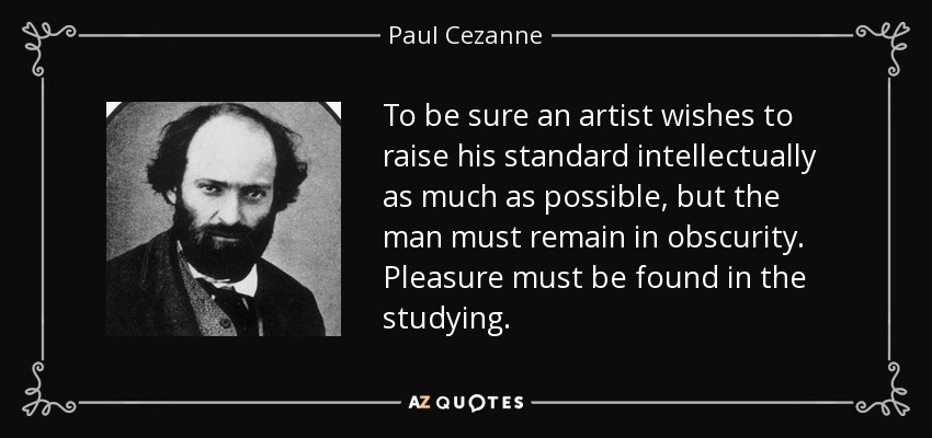 To be sure an artist wishes to raise his standard intellectually as much as possible, but the man must remain in obscurity. Pleasure must be found in the studying. - Paul Cezanne