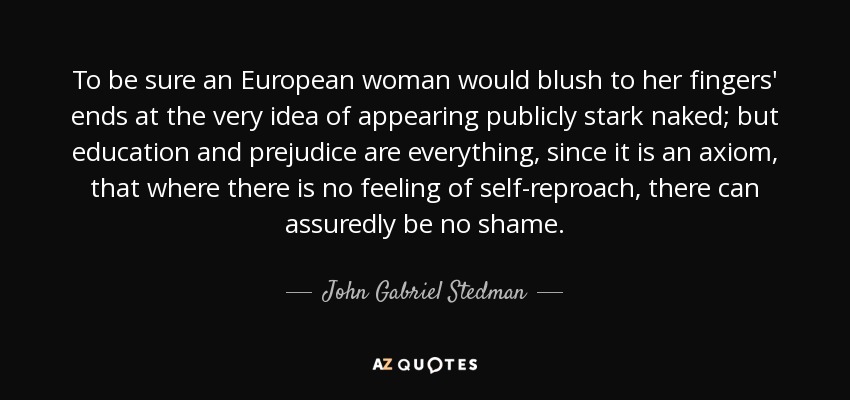 To be sure an European woman would blush to her fingers' ends at the very idea of appearing publicly stark naked; but education and prejudice are everything, since it is an axiom, that where there is no feeling of self-reproach, there can assuredly be no shame. - John Gabriel Stedman
