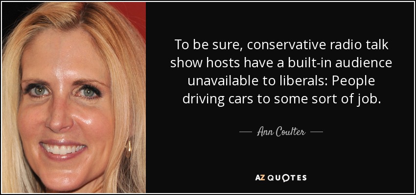 To be sure, conservative radio talk show hosts have a built-in audience unavailable to liberals: People driving cars to some sort of job. - Ann Coulter