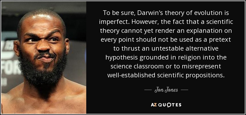 To be sure, Darwin's theory of evolution is imperfect. However, the fact that a scientific theory cannot yet render an explanation on every point should not be used as a pretext to thrust an untestable alternative hypothesis grounded in religion into the science classroom or to misrepresent well-established scientific propositions. - Jon Jones