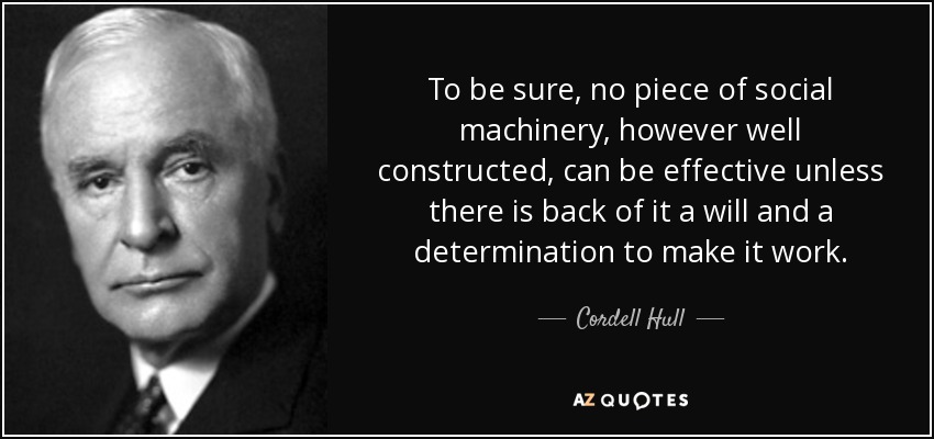 To be sure, no piece of social machinery, however well constructed, can be effective unless there is back of it a will and a determination to make it work. - Cordell Hull