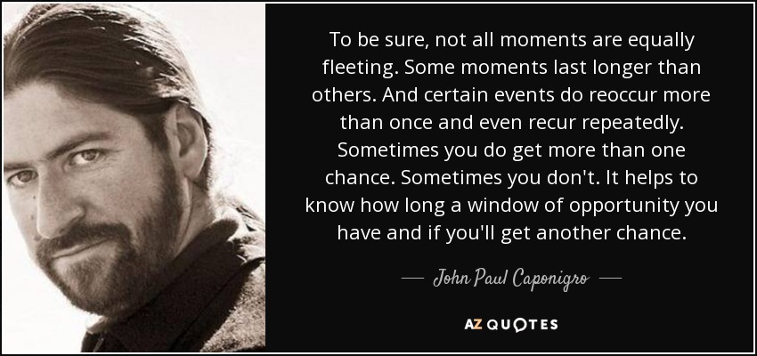 To be sure, not all moments are equally fleeting. Some moments last longer than others. And certain events do reoccur more than once and even recur repeatedly. Sometimes you do get more than one chance. Sometimes you don't. It helps to know how long a window of opportunity you have and if you'll get another chance. - John Paul Caponigro