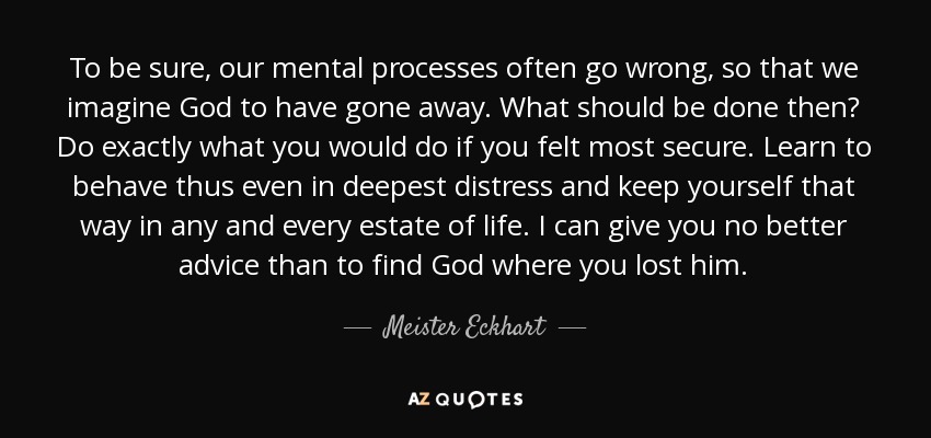 To be sure, our mental processes often go wrong, so that we imagine God to have gone away. What should be done then? Do exactly what you would do if you felt most secure. Learn to behave thus even in deepest distress and keep yourself that way in any and every estate of life. I can give you no better advice than to find God where you lost him. - Meister Eckhart