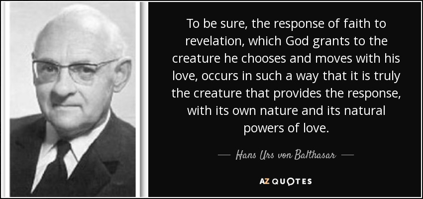 To be sure, the response of faith to revelation, which God grants to the creature he chooses and moves with his love, occurs in such a way that it is truly the creature that provides the response, with its own nature and its natural powers of love. - Hans Urs von Balthasar