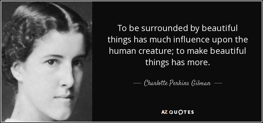 To be surrounded by beautiful things has much influence upon the human creature; to make beautiful things has more. - Charlotte Perkins Gilman