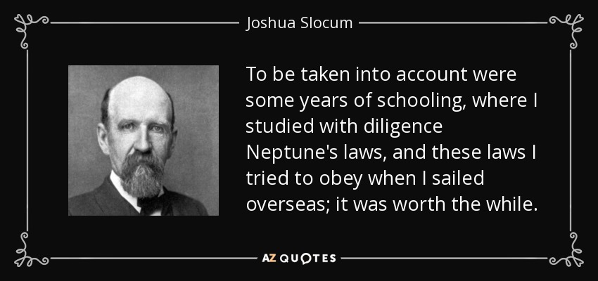 To be taken into account were some years of schooling, where I studied with diligence Neptune's laws, and these laws I tried to obey when I sailed overseas; it was worth the while. - Joshua Slocum