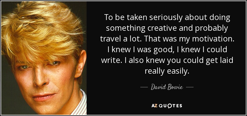 To be taken seriously about doing something creative and probably travel a lot. That was my motivation. I knew I was good, I knew I could write. I also knew you could get laid really easily. - David Bowie