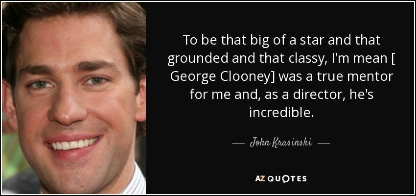 To be that big of a star and that grounded and that classy, I'm mean [ George Clooney] was a true mentor for me and, as a director, he's incredible. - John Krasinski