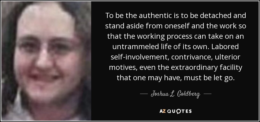 To be the authentic is to be detached and stand aside from oneself and the work so that the working process can take on an untrammeled life of its own. Labored self-involvement, contrivance, ulterior motives, even the extraordinary facility that one may have, must be let go. - Joshua L. Goldberg