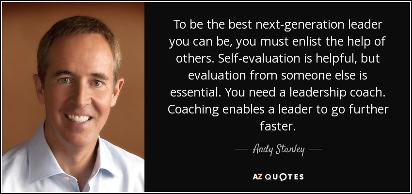 To be the best next-generation leader you can be, you must enlist the help of others. Self-evaluation is helpful, but evaluation from someone else is essential. You need a leadership coach. Coaching enables a leader to go further faster. - Andy Stanley