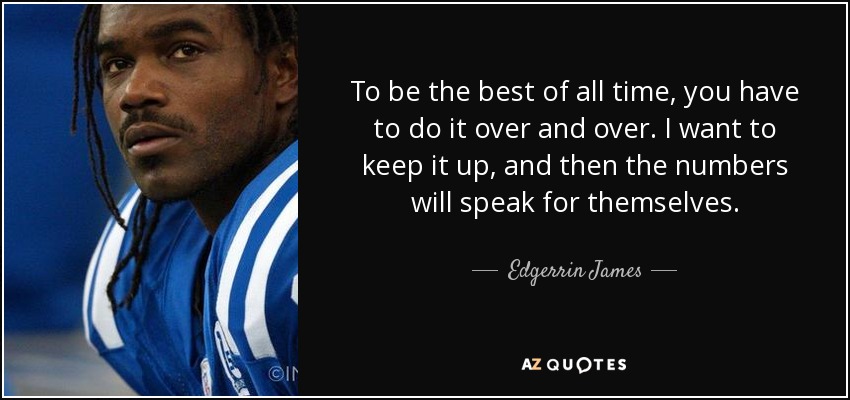 To be the best of all time, you have to do it over and over. I want to keep it up, and then the numbers will speak for themselves. - Edgerrin James