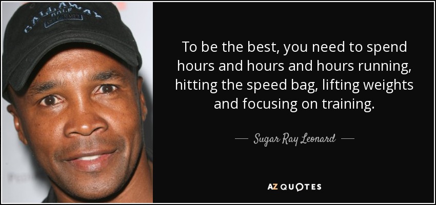 To be the best, you need to spend hours and hours and hours running, hitting the speed bag, lifting weights and focusing on training. - Sugar Ray Leonard