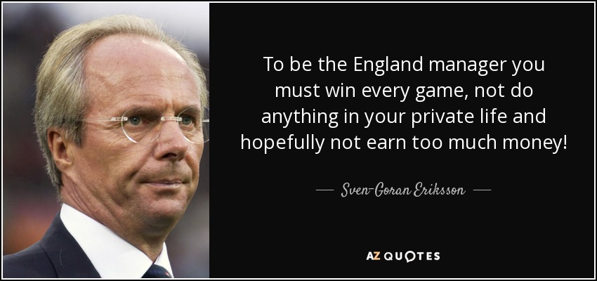 To be the England manager you must win every game, not do anything in your private life and hopefully not earn too much money! - Sven-Goran Eriksson