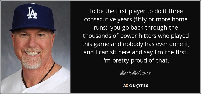 To be the first player to do it three consecutive years (fifty or more home runs), you go back through the thousands of power hitters who played this game and nobody has ever done it, and I can sit here and say I'm the first. I'm pretty proud of that. - Mark McGwire