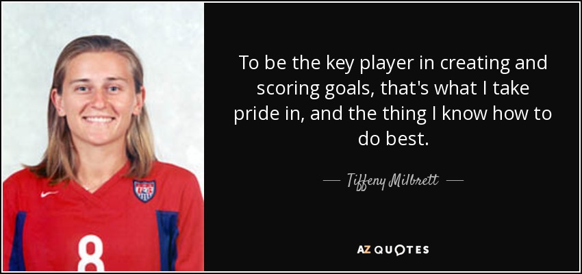 To be the key player in creating and scoring goals, that's what I take pride in, and the thing I know how to do best. - Tiffeny Milbrett