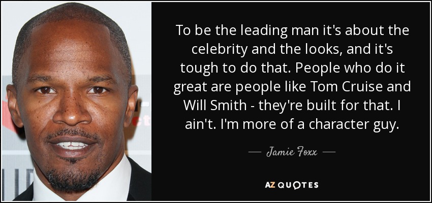 To be the leading man it's about the celebrity and the looks, and it's tough to do that. People who do it great are people like Tom Cruise and Will Smith - they're built for that. I ain't. I'm more of a character guy. - Jamie Foxx