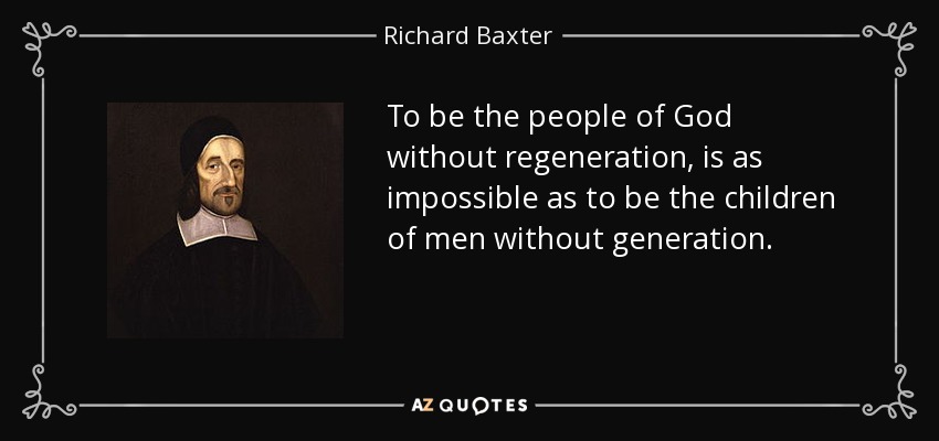 To be the people of God without regeneration, is as impossible as to be the children of men without generation. - Richard Baxter