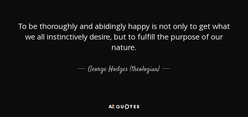 To be thoroughly and abidingly happy is not only to get what we all instinctively desire, but to fulfill the purpose of our nature. - George Hodges (theologian)
