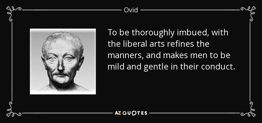 To be thoroughly imbued, with the liberal arts refines the manners, and makes men to be mild and gentle in their conduct. - Ovid
