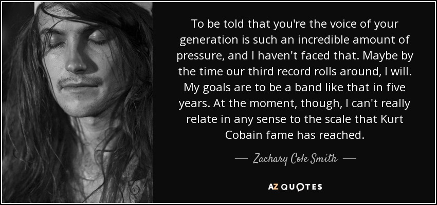 To be told that you're the voice of your generation is such an incredible amount of pressure, and I haven't faced that. Maybe by the time our third record rolls around, I will. My goals are to be a band like that in five years. At the moment, though, I can't really relate in any sense to the scale that Kurt Cobain fame has reached. - Zachary Cole Smith