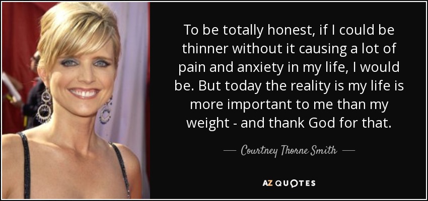 To be totally honest, if I could be thinner without it causing a lot of pain and anxiety in my life, I would be. But today the reality is my life is more important to me than my weight - and thank God for that. - Courtney Thorne Smith